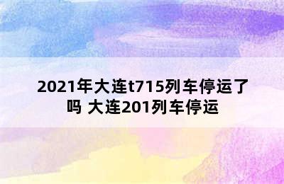 2021年大连t715列车停运了吗 大连201列车停运